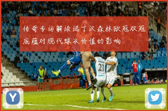 传奇专访解读诺丁汉森林欧冠双冠底蕴对现代球衣价值的影响