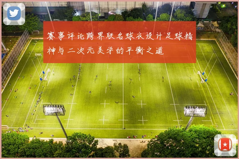 赛事评论跨界联名球衣设计足球精神与二次元美学的平衡之道