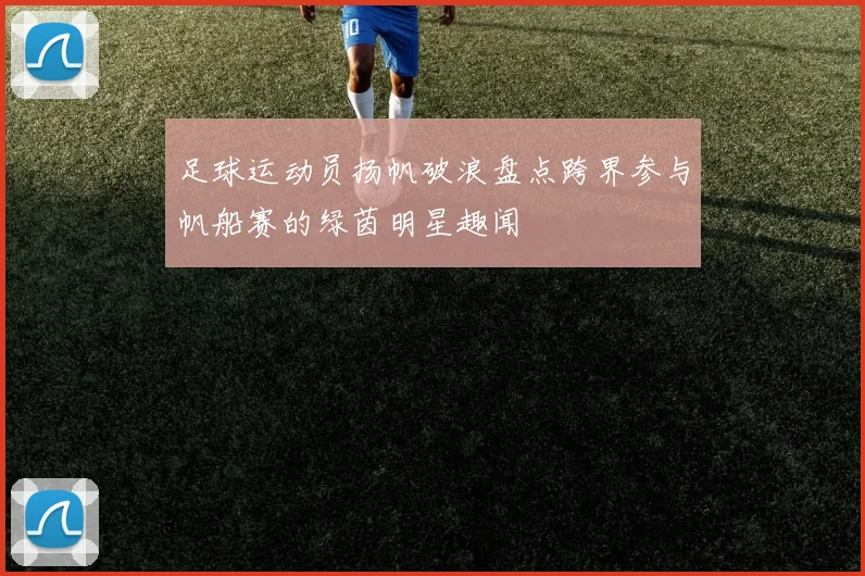 足球运动员扬帆破浪盘点跨界参与帆船赛的绿茵明星趣闻