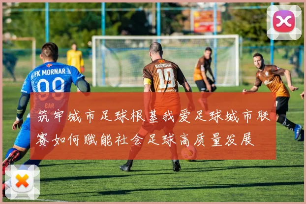 筑牢城市足球根基我爱足球城市联赛如何赋能社会足球高质量发展