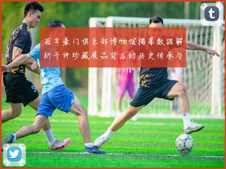 百年豪门俱乐部博物馆揭幕数据解析千件珍藏展品背后的历史传承与商业价值